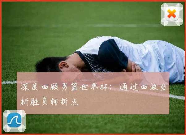 深度回顾男篮世界杯：通过回放分析胜负转折点