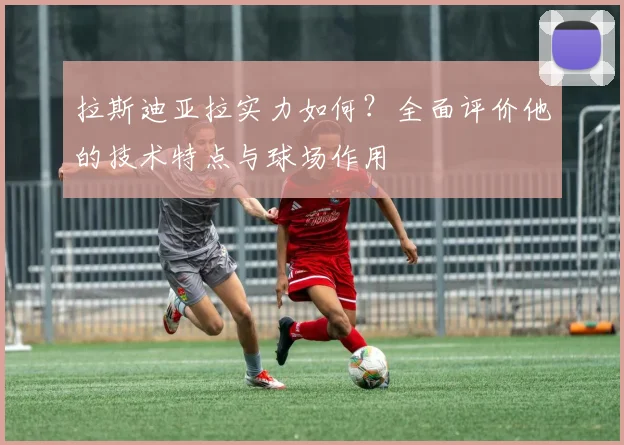 拉斯迪亚拉实力如何?全面评价他的技术特点与球场作用
