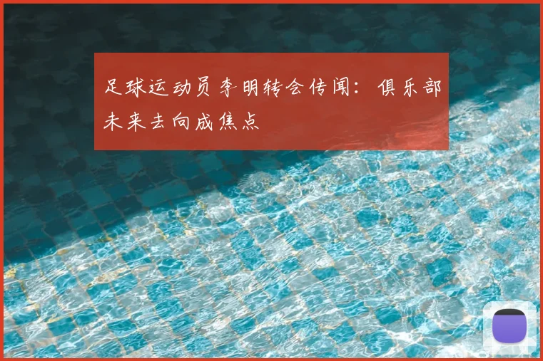 足球运动员李明转会传闻：俱乐部未来去向成焦点