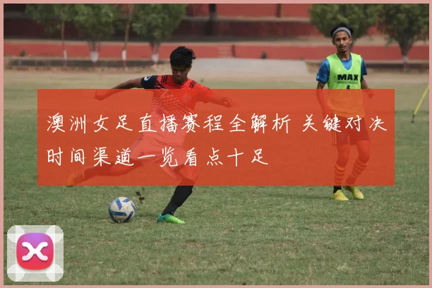 澳洲女足直播赛程全解析 关键对决时间渠道一览看点十足
