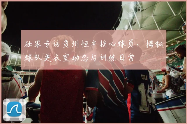 独家专访贵州恒丰核心球员，揭秘球队更衣室动态与训练日常