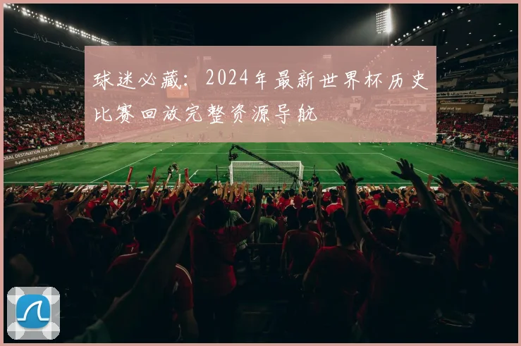 球迷必藏:2024年最新世界杯历史比赛回放完整资源导航