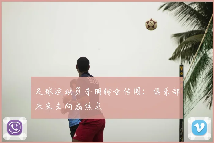 足球运动员李明转会传闻：俱乐部未来去向成焦点