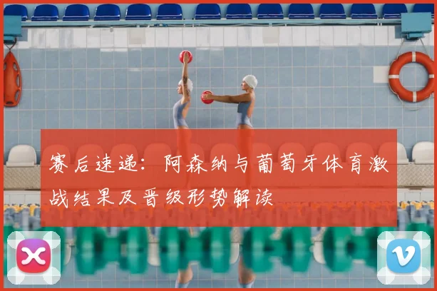 赛后速递：阿森纳与葡萄牙体育激战结果及晋级形势解读