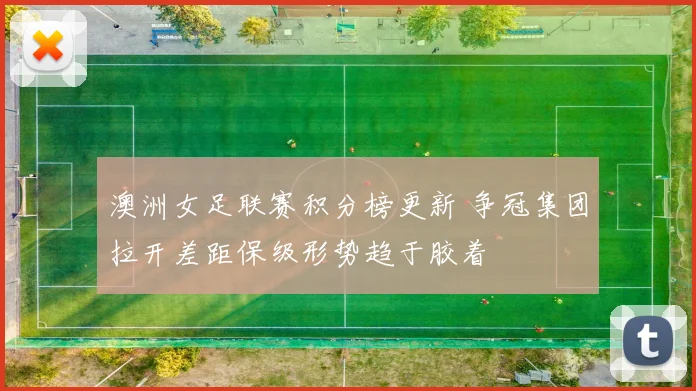 澳洲女足联赛积分榜更新 争冠集团拉开差距保级形势趋于胶着