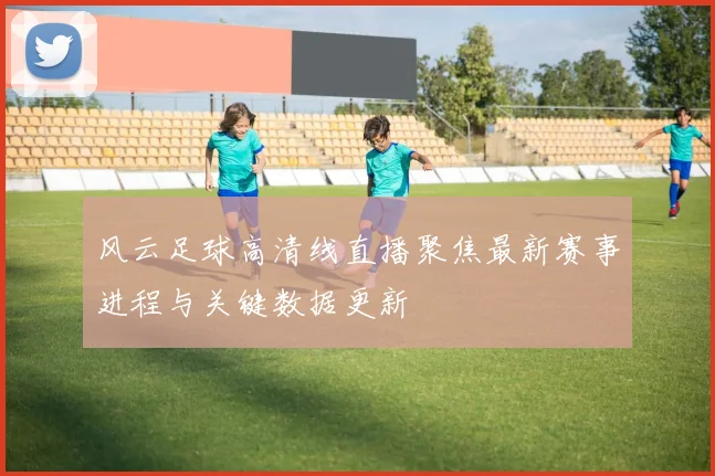 风云足球高清线直播聚焦最新赛事进程与关键数据更新