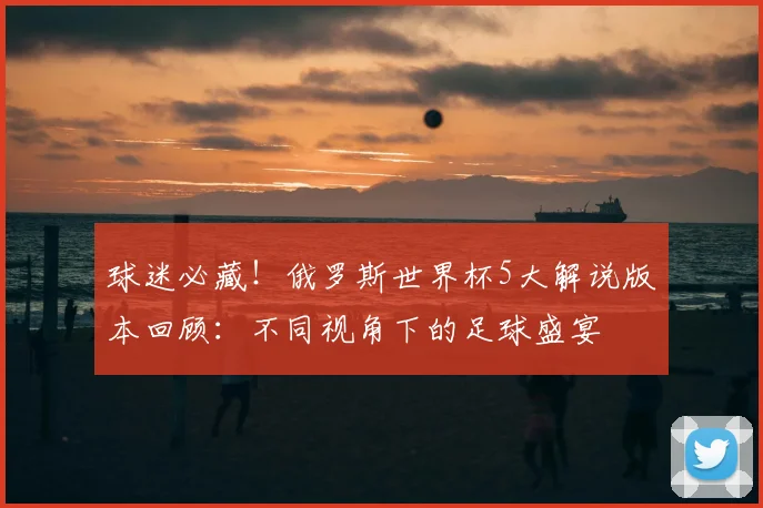 球迷必藏！俄罗斯世界杯5大解说版本回顾：不同视角下的足球盛宴