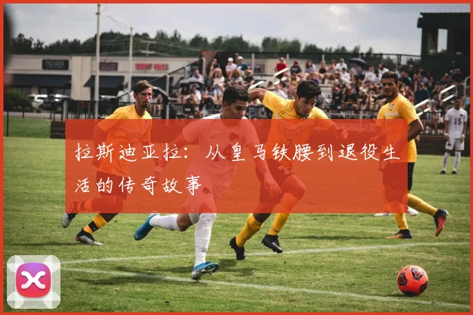 拉斯迪亚拉：从皇马铁腰到退役生活的传奇故事
