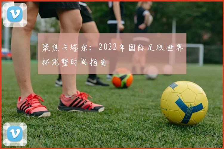 聚焦卡塔尔：2022年国际足联世界杯完整时间指南