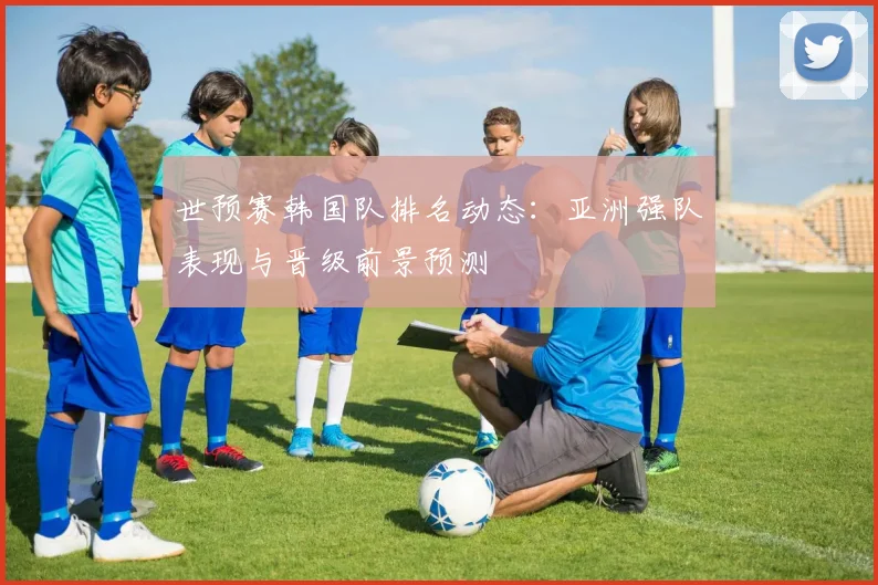 世预赛韩国队排名动态：亚洲强队表现与晋级前景预测