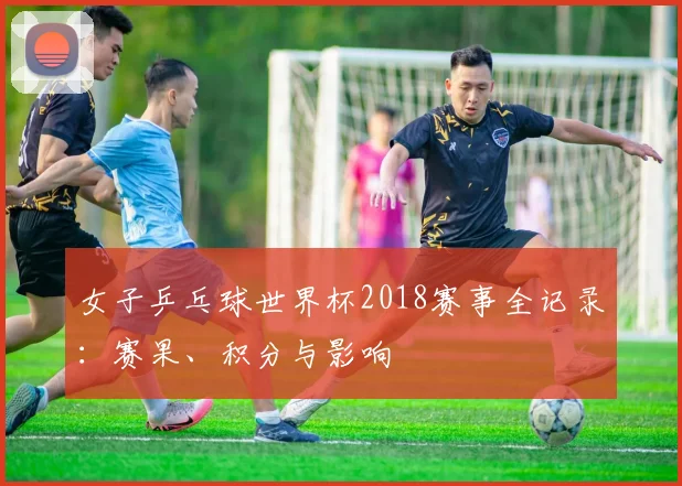 女子乒乓球世界杯2018赛事全记录：赛果、积分与影响