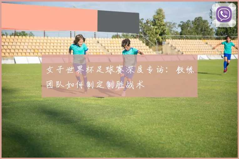 女子世界杯足球赛深度专访：教练团队如何制定制胜战术