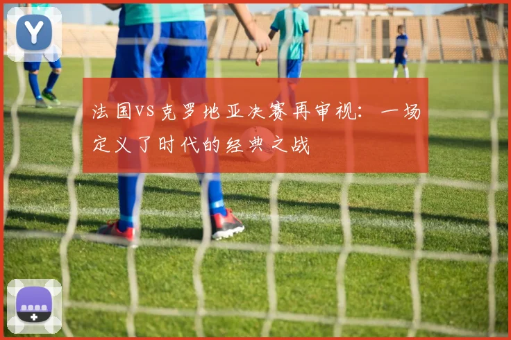 法国vs克罗地亚决赛再审视：一场定义了时代的经典之战
