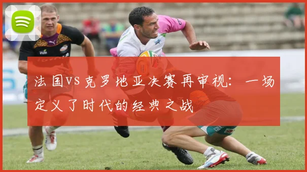 法国vs克罗地亚决赛再审视:一场定义了时代的经典之战