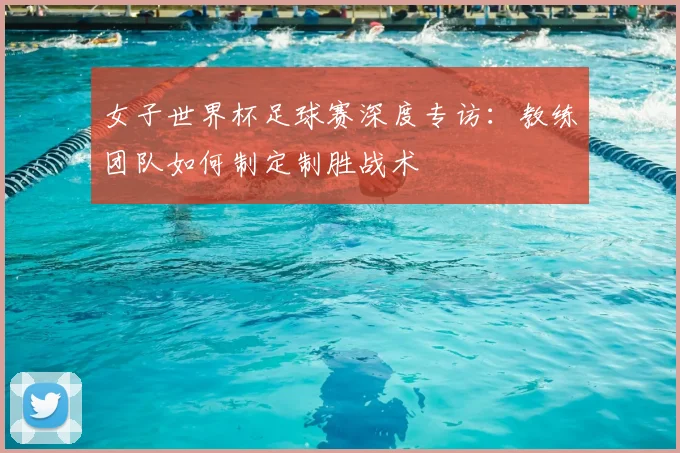 女子世界杯足球赛深度专访：教练团队如何制定制胜战术