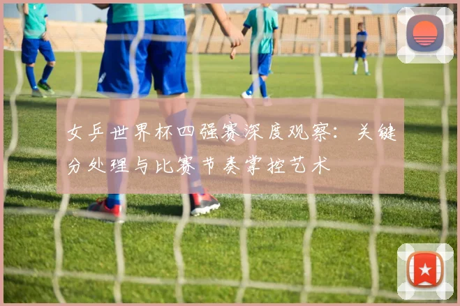 女乒世界杯四强赛深度观察：关键分处理与比赛节奏掌控艺术