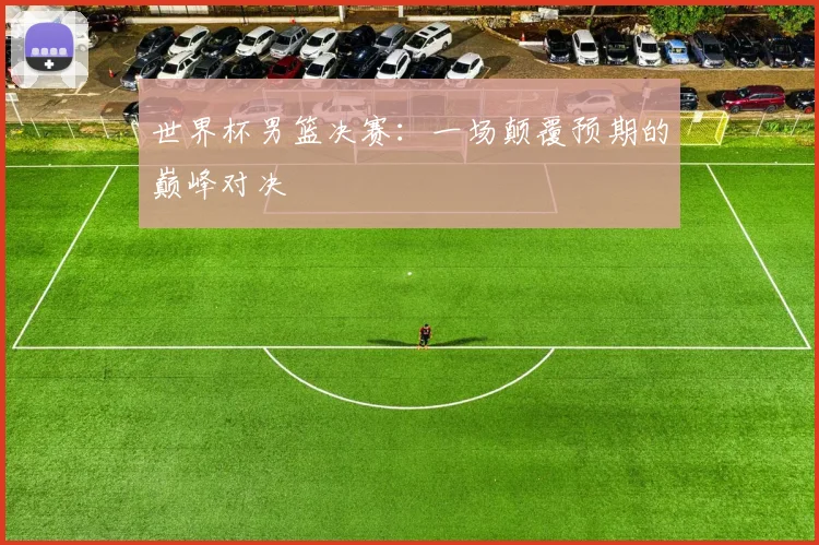 世界杯男篮决赛：一场颠覆预期的巅峰对决