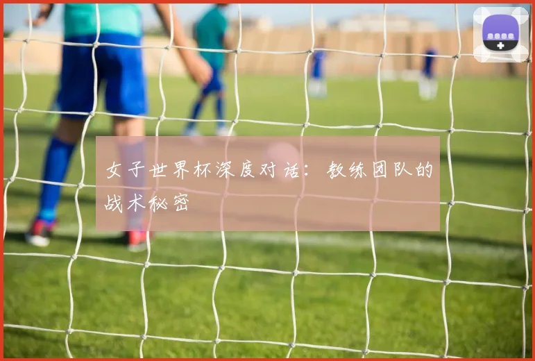 女子世界杯深度对话：教练团队的战术秘密