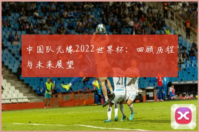 中国队无缘2022世界杯：回顾历程与未来展望