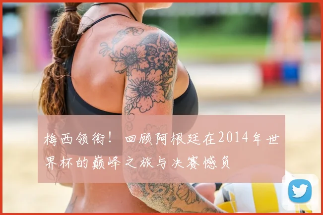 梅西领衔！回顾阿根廷在2014年世界杯的巅峰之旅与决赛憾负
