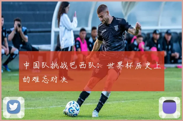 中国队挑战巴西队：世界杯历史上的难忘对决