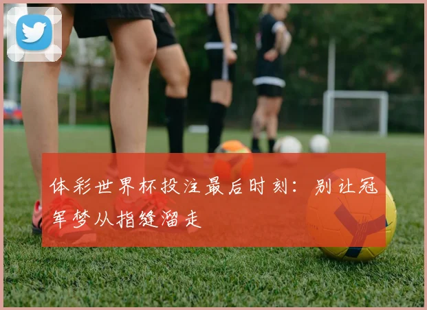 体彩世界杯投注最后时刻:别让冠军梦从指缝溜走