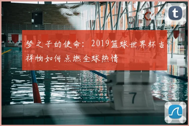 梦之子的使命：2019篮球世界杯吉祥物如何点燃全球热情