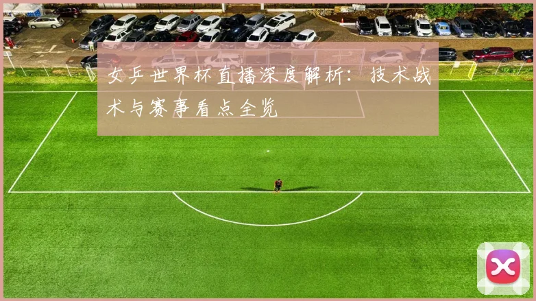 女乒世界杯直播深度解析：技术战术与赛事看点全览
